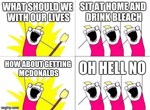 what should we do with our lives
 | WHAT SHOULD WE WITH OUR LIVES; SIT AT HOME AND DRINK BLEACH; OH HELL NO; HOW ABOUT GETTING MCDONALDS | image tagged in memes,what do we want | made w/ Imgflip meme maker