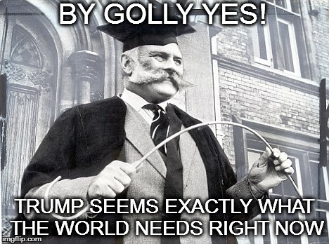 British School Punishment | BY GOLLY YES! TRUMP SEEMS EXACTLY WHAT THE WORLD NEEDS RIGHT NOW | image tagged in british school punishment | made w/ Imgflip meme maker