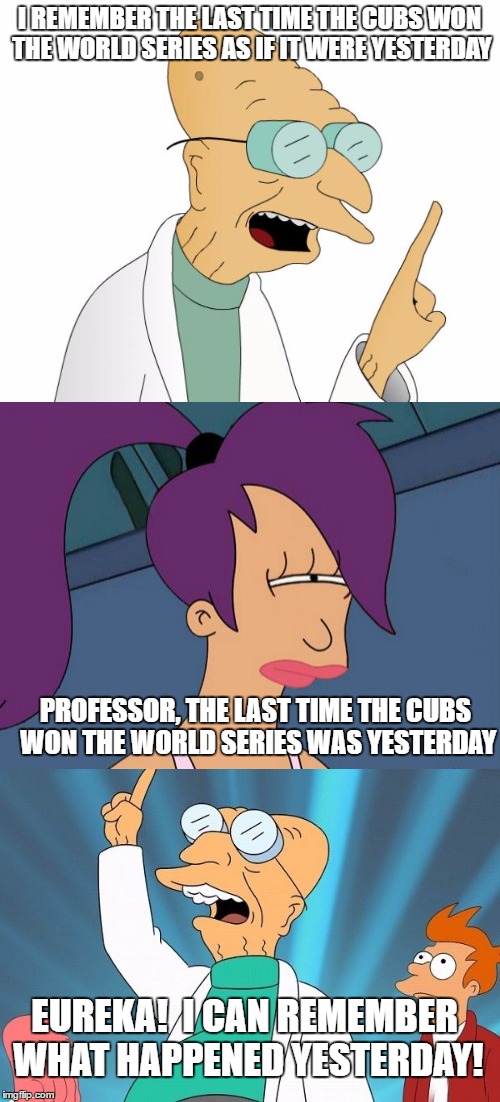 Farnsworth remembers | I REMEMBER THE LAST TIME THE CUBS WON THE WORLD SERIES AS IF IT WERE YESTERDAY; PROFESSOR, THE LAST TIME THE CUBS WON THE WORLD SERIES WAS YESTERDAY; EUREKA!  I CAN REMEMBER WHAT HAPPENED YESTERDAY! | image tagged in futurama | made w/ Imgflip meme maker