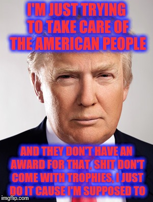 Donald Trump |  I'M JUST TRYING TO TAKE CARE OF THE AMERICAN PEOPLE; AND THEY DON'T HAVE AN AWARD FOR THAT, SHIT DON'T COME WITH TROPHIES, I JUST DO IT CAUSE I'M SUPPOSED TO | image tagged in donald trump | made w/ Imgflip meme maker
