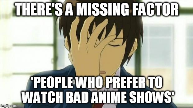 Kyon Facepalm Ver 2 | THERE'S A MISSING FACTOR 'PEOPLE WHO PREFER TO WATCH BAD ANIME SHOWS' | image tagged in kyon facepalm ver 2 | made w/ Imgflip meme maker