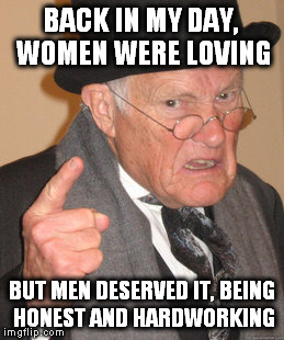 Back In My Day Meme | BACK IN MY DAY, WOMEN WERE LOVING BUT MEN DESERVED IT, BEING HONEST AND HARDWORKING | image tagged in memes,back in my day | made w/ Imgflip meme maker