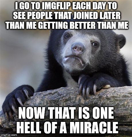 Confession Bear | I GO TO IMGFLIP EACH DAY TO SEE PEOPLE THAT JOINED LATER THAN ME GETTING BETTER THAN ME; NOW THAT IS ONE HELL OF A MIRACLE | image tagged in memes,confession bear | made w/ Imgflip meme maker