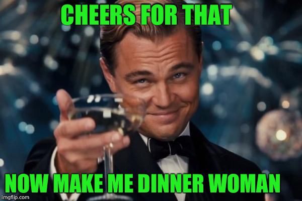 Leonardo Dicaprio Cheers | CHEERS FOR THAT; NOW MAKE ME DINNER WOMAN | image tagged in memes,leonardo dicaprio cheers | made w/ Imgflip meme maker