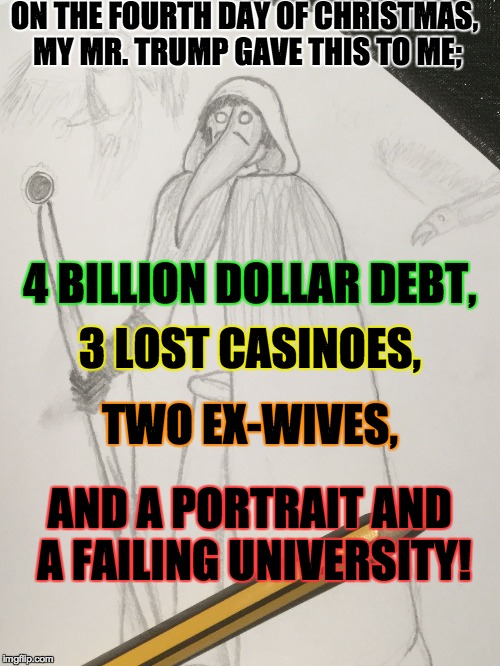 Drawn_Doctor | ON THE FOURTH DAY OF CHRISTMAS, MY MR. TRUMP GAVE THIS TO ME; 4 BILLION DOLLAR DEBT, 3 LOST CASINOES, TWO EX-WIVES, AND A PORTRAIT AND A FAI | image tagged in drawn_doctor | made w/ Imgflip meme maker