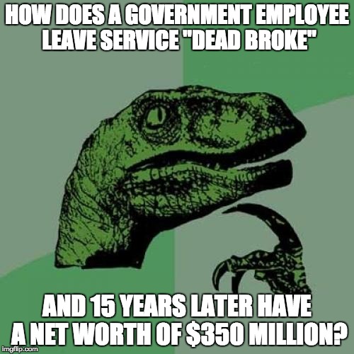 Answer: by shaking down foreign governments for special access to you and powerful people you know under the guise of a charity. | HOW DOES A GOVERNMENT EMPLOYEE LEAVE SERVICE "DEAD BROKE"; AND 15 YEARS LATER HAVE A NET WORTH OF $350 MILLION? | image tagged in memes,philosoraptor,crooked hillary | made w/ Imgflip meme maker