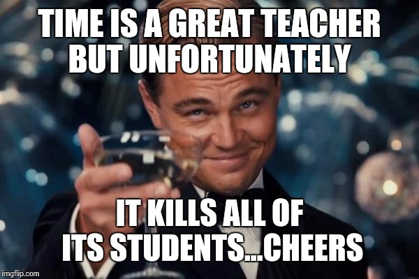 Leonardo Dicaprio Cheers | TIME IS A GREAT TEACHER BUT UNFORTUNATELY; IT KILLS ALL OF ITS STUDENTS...CHEERS | image tagged in memes,leonardo dicaprio cheers | made w/ Imgflip meme maker