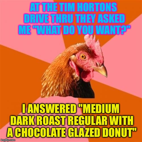 Anti Joke Chicken | AT THE TIM HORTONS DRIVE THRU THEY ASKED ME "WHAT DO YOU WANT?"; I ANSWERED "MEDIUM DARK ROAST REGULAR WITH A CHOCOLATE GLAZED DONUT" | image tagged in memes,anti joke chicken,tim hortons | made w/ Imgflip meme maker