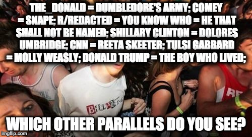 Sudden Clarity Clarence Meme | THE_DONALD = DUMBLEDORE'S ARMY; COMEY = SNAPE; R/REDACTED = YOU KNOW WHO = HE THAT SHALL NOT BE NAMED; SHILLARY CLINTON = DOLORES UMBRIDGE; CNN = REETA SKEETER; TULSI GABBARD = MOLLY WEASLY; DONALD TRUMP = THE BOY WHO LIVED;; WHICH OTHER PARALLELS DO YOU SEE? | image tagged in memes,sudden clarity clarence | made w/ Imgflip meme maker