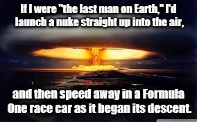 What a rush THAT would be ! | If I were "the last man on Earth," I'd launch a nuke straight up into the air, and then speed away in a Formula One race car as it began its descent. | image tagged in nuke | made w/ Imgflip meme maker