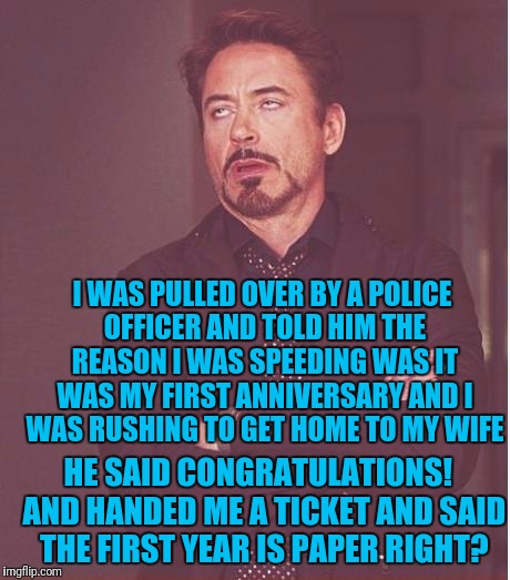 Face You Make Robert Downey Jr | I WAS PULLED OVER BY A POLICE OFFICER AND TOLD HIM THE REASON I WAS SPEEDING WAS IT WAS MY FIRST ANNIVERSARY AND I WAS RUSHING TO GET HOME TO MY WIFE; HE SAID CONGRATULATIONS!  AND HANDED ME A TICKET AND SAID THE FIRST YEAR IS PAPER RIGHT? | image tagged in memes,face you make robert downey jr | made w/ Imgflip meme maker
