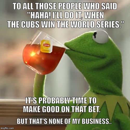 But That's None Of My Business | TO ALL THOSE PEOPLE WHO SAID "HAHA! I'LL DO IT, WHEN THE CUBS WIN THE WORLD SERIES."; IT'S PROBABLY TIME TO MAKE GOOD ON THAT BET. BUT THAT'S NONE OF MY BUSINESS.. | image tagged in memes,but thats none of my business,kermit the frog | made w/ Imgflip meme maker
