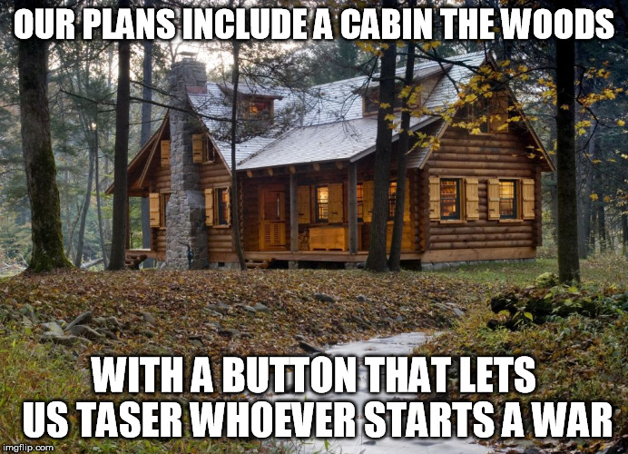 OUR PLANS INCLUDE A CABIN THE WOODS WITH A BUTTON THAT LETS US TASER WHOEVER STARTS A WAR | made w/ Imgflip meme maker