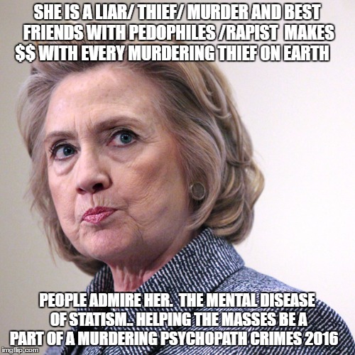 hillary clinton pissed | SHE IS A LIAR/ THIEF/ MURDER AND BEST FRIENDS WITH PEDOPHILES /RAPIST  MAKES $$ WITH EVERY MURDERING THIEF ON EARTH; PEOPLE ADMIRE HER.  THE MENTAL DISEASE OF STATISM.. HELPING THE MASSES BE A PART OF A MURDERING PSYCHOPATH CRIMES 2016 | image tagged in hillary clinton pissed | made w/ Imgflip meme maker
