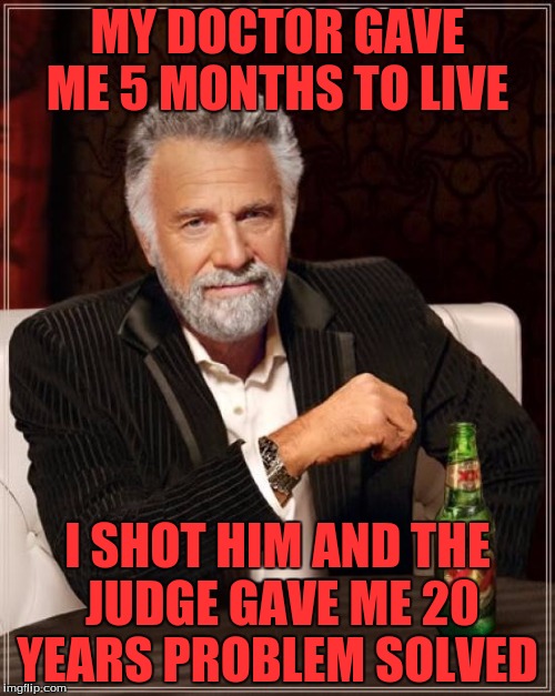 The Most Interesting Man In The World | MY DOCTOR GAVE ME 5 MONTHS TO LIVE; I SHOT HIM AND THE JUDGE GAVE ME 20 YEARS PROBLEM SOLVED | image tagged in memes,the most interesting man in the world | made w/ Imgflip meme maker