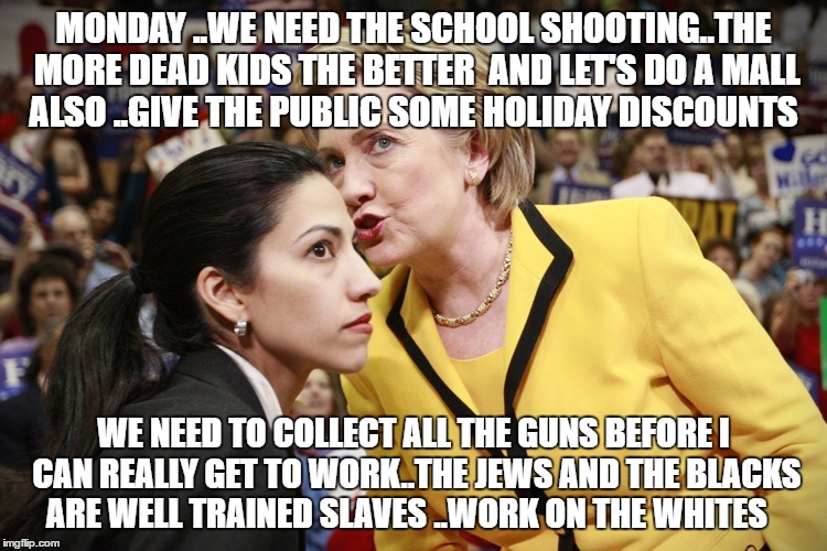 hillary clinton | MONDAY ..WE NEED THE SCHOOL SHOOTING..THE MORE DEAD KIDS THE BETTER  AND LET'S DO A MALL ALSO ..GIVE THE PUBLIC SOME HOLIDAY DISCOUNTS; WE NEED TO COLLECT ALL THE GUNS BEFORE I CAN REALLY GET TO WORK..THE JEWS AND THE BLACKS ARE WELL TRAINED SLAVES ..WORK ON THE WHITES | image tagged in hillary clinton | made w/ Imgflip meme maker