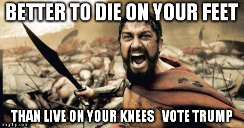 Sparta Leonidas | BETTER TO DIE ON YOUR FEET; THAN LIVE ON YOUR KNEES   VOTE TRUMP | image tagged in memes,sparta leonidas | made w/ Imgflip meme maker
