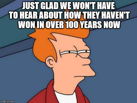 Futurama Fry Meme | JUST GLAD WE WON'T HAVE TO HEAR ABOUT HOW THEY HAVEN'T WON IN OVER 100 YEARS NOW | image tagged in memes,futurama fry | made w/ Imgflip meme maker