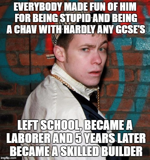 Chav | EVERYBODY MADE FUN OF HIM FOR BEING STUPID AND BEING A CHAV WITH HARDLY ANY GCSE'S; LEFT SCHOOL, BECAME A LABORER AND 5 YEARS LATER BECAME A SKILLED BUILDER | image tagged in chav | made w/ Imgflip meme maker