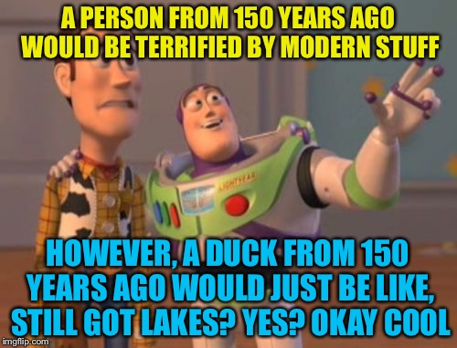 The modern world | A PERSON FROM 150 YEARS AGO WOULD BE TERRIFIED BY MODERN STUFF; HOWEVER, A DUCK FROM 150 YEARS AGO WOULD JUST BE LIKE, STILL GOT LAKES? YES? OKAY COOL | image tagged in memes,modern times,humans,ducks,technology,funny,x x everywhere | made w/ Imgflip meme maker
