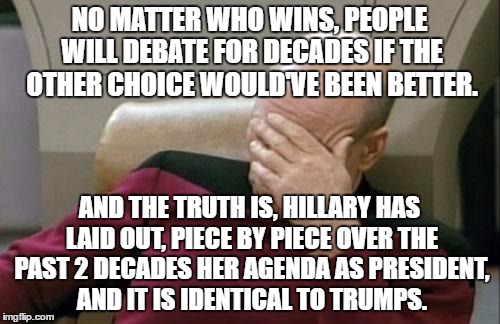 Captain Picard Facepalm Meme | NO MATTER WHO WINS, PEOPLE WILL DEBATE FOR DECADES IF THE OTHER CHOICE WOULD'VE BEEN BETTER. AND THE TRUTH IS, HILLARY HAS LAID OUT, PIECE B | image tagged in memes,captain picard facepalm | made w/ Imgflip meme maker