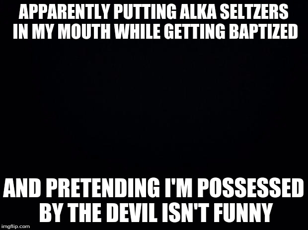 Black background |  APPARENTLY PUTTING ALKA SELTZERS IN MY MOUTH WHILE GETTING BAPTIZED; AND PRETENDING I'M POSSESSED BY THE DEVIL ISN'T FUNNY | image tagged in black background | made w/ Imgflip meme maker