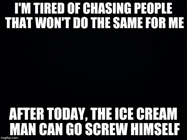 Black background | I'M TIRED OF CHASING PEOPLE THAT WON'T DO THE SAME FOR ME; AFTER TODAY, THE ICE CREAM MAN CAN GO SCREW HIMSELF | image tagged in black background | made w/ Imgflip meme maker