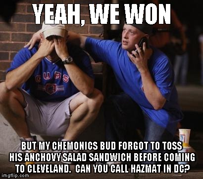 Cubs | YEAH, WE WON; BUT MY CHEMONICS BUD FORGOT TO TOSS HIS ANCHOVY SALAD SANDWICH BEFORE COMING TO CLEVELAND.  CAN YOU CALL HAZMAT IN DC? | image tagged in cubs | made w/ Imgflip meme maker
