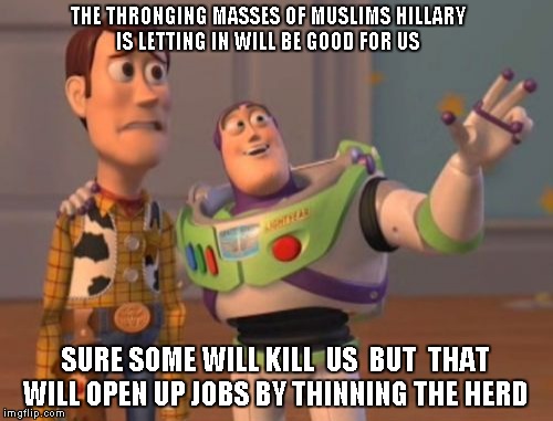 X, X Everywhere | THE THRONGING MASSES OF MUSLIMS HILLARY IS LETTING IN WILL BE GOOD FOR US; SURE SOME WILL KILL  US  BUT  THAT WILL OPEN UP JOBS BY THINNING THE HERD | image tagged in memes,x x everywhere | made w/ Imgflip meme maker