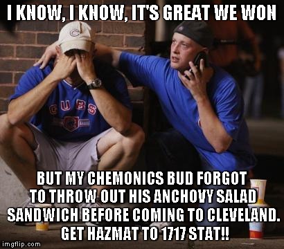 Cubs | I KNOW, I KNOW, IT'S GREAT WE WON; BUT MY CHEMONICS BUD FORGOT TO THROW OUT HIS ANCHOVY SALAD SANDWICH BEFORE COMING TO CLEVELAND.  GET HAZMAT TO 1717 STAT!! | image tagged in cubs | made w/ Imgflip meme maker