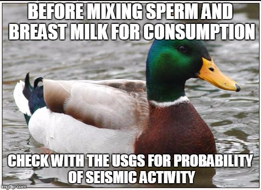 Actual Advice Mallard Meme | BEFORE MIXING SPERM AND BREAST MILK FOR CONSUMPTION CHECK WITH THE USGS FOR PROBABILITY OF SEISMIC ACTIVITY | image tagged in memes,actual advice mallard | made w/ Imgflip meme maker