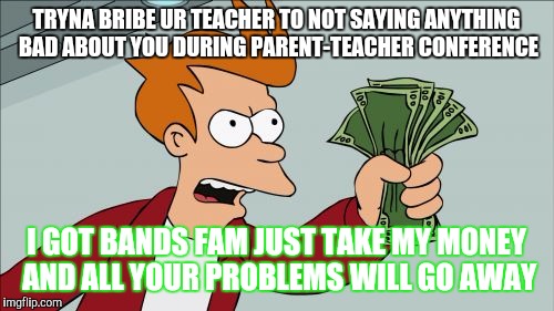 Shut Up And Take My Money Fry Meme | TRYNA BRIBE UR TEACHER TO NOT SAYING ANYTHING BAD ABOUT YOU DURING PARENT-TEACHER CONFERENCE; I GOT BANDS FAM JUST TAKE MY MONEY AND ALL YOUR PROBLEMS WILL GO AWAY | image tagged in memes,shut up and take my money fry | made w/ Imgflip meme maker