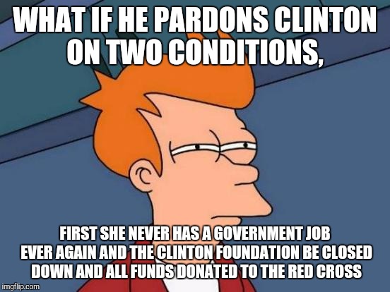 Futurama Fry Meme | WHAT IF HE PARDONS CLINTON ON TWO CONDITIONS, FIRST SHE NEVER HAS A GOVERNMENT JOB EVER AGAIN AND THE CLINTON FOUNDATION BE CLOSED DOWN AND ALL FUNDS DONATED TO THE RED CROSS | image tagged in memes,futurama fry | made w/ Imgflip meme maker