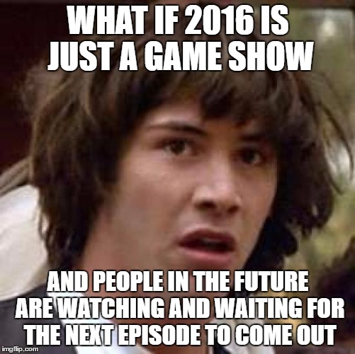 Conspiracy Keanu | WHAT IF 2016 IS JUST A GAME SHOW; AND PEOPLE IN THE FUTURE ARE WATCHING AND WAITING FOR THE NEXT EPISODE TO COME OUT | image tagged in memes,conspiracy keanu | made w/ Imgflip meme maker