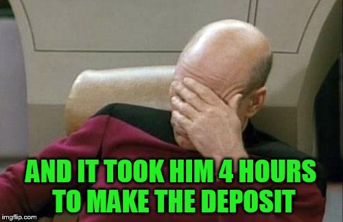 Captain Picard Facepalm Meme | AND IT TOOK HIM 4 HOURS TO MAKE THE DEPOSIT | image tagged in memes,captain picard facepalm | made w/ Imgflip meme maker
