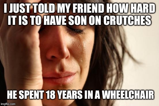 Open mouth insert foot.
ChumpChange and MemefordandSon are to thank. https://imgflip.com/i/1dk0qx | I JUST TOLD MY FRIEND HOW HARD IT IS TO HAVE SON ON CRUTCHES; HE SPENT 18 YEARS IN A WHEELCHAIR | image tagged in memes,first world problems | made w/ Imgflip meme maker