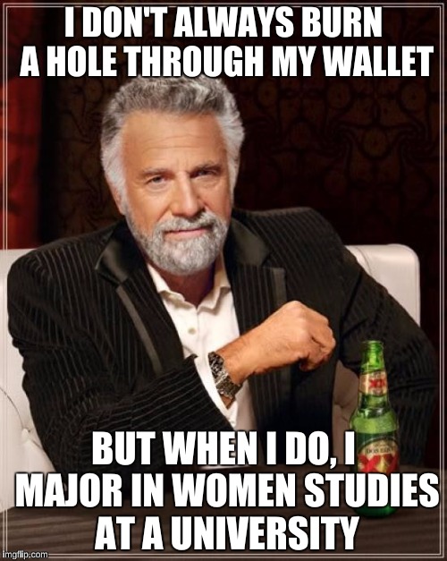 The Most Interesting Man In The World | I DON'T ALWAYS BURN A HOLE THROUGH MY WALLET; BUT WHEN I DO, I MAJOR IN WOMEN STUDIES AT A UNIVERSITY | image tagged in memes,the most interesting man in the world | made w/ Imgflip meme maker