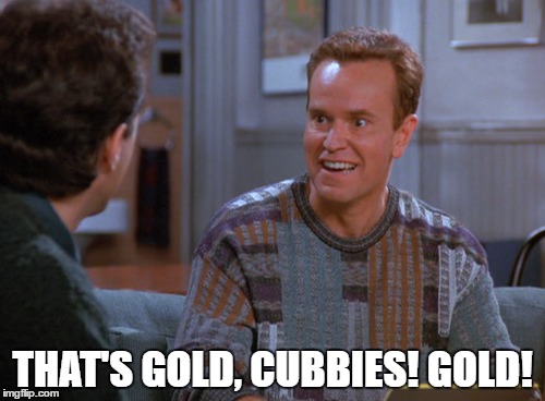 That's gold, Cubbies. Gold! | THAT'S GOLD, CUBBIES! GOLD! | image tagged in chicago cubs,world series,2016,mlb,baseball,seinfeld | made w/ Imgflip meme maker
