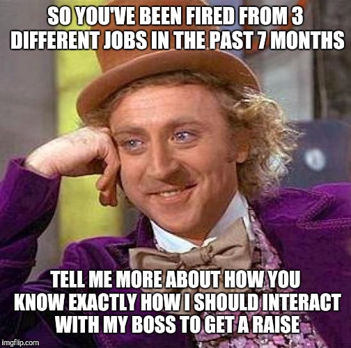 Creepy Condescending Wonka Meme | SO YOU'VE BEEN FIRED FROM 3 DIFFERENT JOBS IN THE PAST 7 MONTHS; TELL ME MORE ABOUT HOW YOU KNOW EXACTLY HOW I SHOULD INTERACT WITH MY BOSS TO GET A RAISE | image tagged in memes,creepy condescending wonka | made w/ Imgflip meme maker