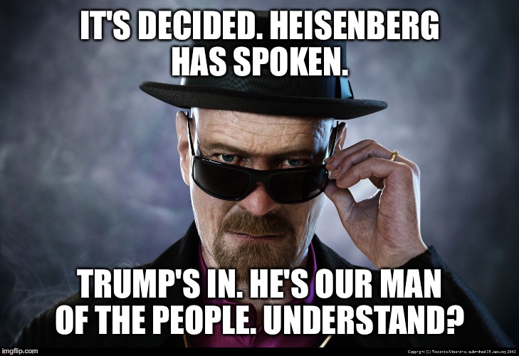 Heisenberg Knows  | IT'S DECIDED. HEISENBERG HAS SPOKEN. TRUMP'S IN. HE'S OUR MAN OF THE PEOPLE. UNDERSTAND? | image tagged in heisenberg,donald trump,election 2016 | made w/ Imgflip meme maker