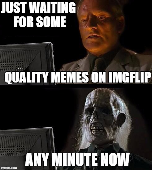 I'll Just Wait Here Meme | JUST WAITING FOR SOME QUALITY MEMES ON IMGFLIP ANY MINUTE NOW | image tagged in memes,ill just wait here | made w/ Imgflip meme maker