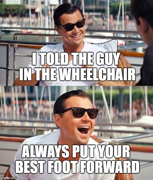 Leonardo Dicaprio Wolf Of Wall Street | I TOLD THE GUY IN THE WHEELCHAIR; ALWAYS PUT YOUR BEST FOOT FORWARD | image tagged in memes,leonardo dicaprio wolf of wall street | made w/ Imgflip meme maker