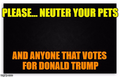 Neuter Trump | PLEASE... NEUTER YOUR PETS; AND ANYONE THAT VOTES FOR DONALD TRUMP | image tagged in never trump,trump 2016,dump trump,hillary clinton 2016,vote hillary,never go full retard | made w/ Imgflip meme maker