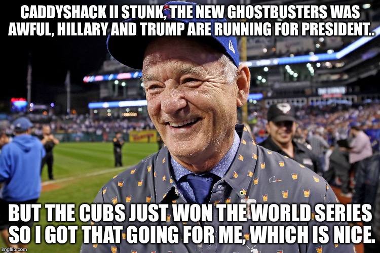 Go Cubs Goooo! | CADDYSHACK II STUNK, THE NEW GHOSTBUSTERS WAS AWFUL, HILLARY AND TRUMP ARE RUNNING FOR PRESIDENT.. BUT THE CUBS JUST WON THE WORLD SERIES SO I GOT THAT GOING FOR ME, WHICH IS NICE. | image tagged in bill murray | made w/ Imgflip meme maker