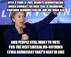 Hillary Clinton Heiling | AFTER 8 YEARS OF PRES. OBAMA'S ADMINISTRATION WHICH BROUGHT THE MESS THAT IS OBAMACARE, CONTINUED ECONOMIC DECLINE, AND NOT MUCH ELSE; AND PEOPLE STILL WANT TO VOTE FOR THE NEXT LIBERAL DO-NOTHING LYING DEMOCRAT THAT'S NEXT IN LINE | image tagged in hillary clinton heiling | made w/ Imgflip meme maker