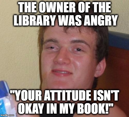 ... | THE OWNER OF THE LIBRARY WAS ANGRY; "YOUR ATTITUDE ISN'T OKAY IN MY BOOK!" | image tagged in memes,10 guy,puns | made w/ Imgflip meme maker