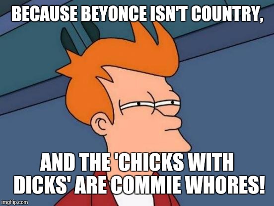Futurama Fry Meme | BECAUSE BEYONCE ISN'T COUNTRY, AND THE 'CHICKS WITH DICKS' ARE COMMIE W**RES! | image tagged in memes,futurama fry | made w/ Imgflip meme maker