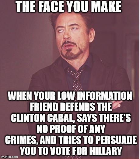Face You Make Robert Downey Jr | THE FACE YOU MAKE; WHEN YOUR LOW INFORMATION FRIEND DEFENDS THE CLINTON CABAL, SAYS THERE'S NO PROOF OF ANY CRIMES, AND TRIES TO PERSUADE YOU TO VOTE FOR HILLARY | image tagged in memes,face you make robert downey jr | made w/ Imgflip meme maker