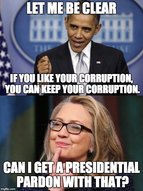 Google: "List of Clinton scandals" | LET ME BE CLEAR; IF YOU LIKE YOUR CORRUPTION, YOU CAN KEEP YOUR CORRUPTION. CAN I GET A PRESIDENTIAL PARDON WITH THAT? | image tagged in hillary clinton,barack obama,government corruption,clinton corruption,scandal,it's all about the money and power | made w/ Imgflip meme maker