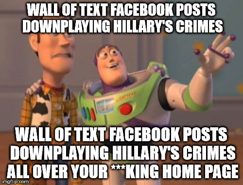 X, X Everywhere Meme | WALL OF TEXT FACEBOOK POSTS DOWNPLAYING HILLARY'S CRIMES WALL OF TEXT FACEBOOK POSTS DOWNPLAYING HILLARY'S CRIMES ALL OVER YOUR ***KING HOME | image tagged in memes,x x everywhere | made w/ Imgflip meme maker